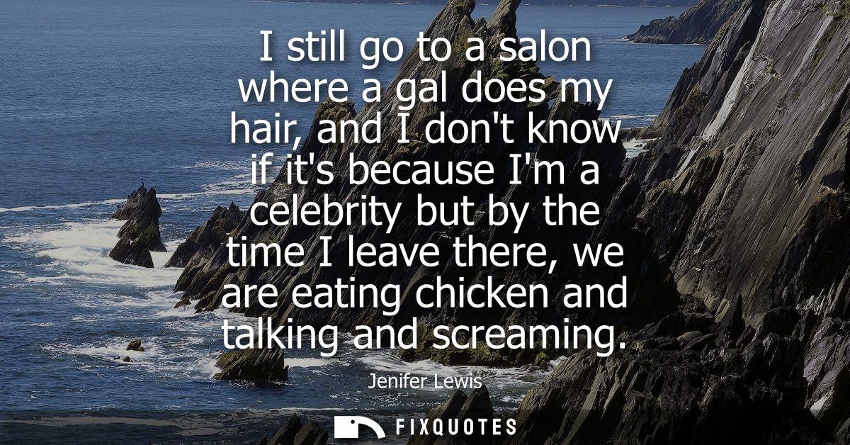 I still go to a salon where a gal does my hair, and I dont know if its because Im a celebrity but by the time I leave th