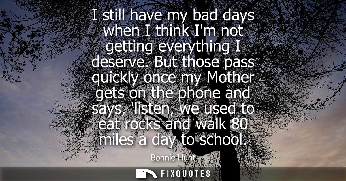 I still have my bad days when I think Im not getting everything I deserve. But those pass quickly once my Mother gets on