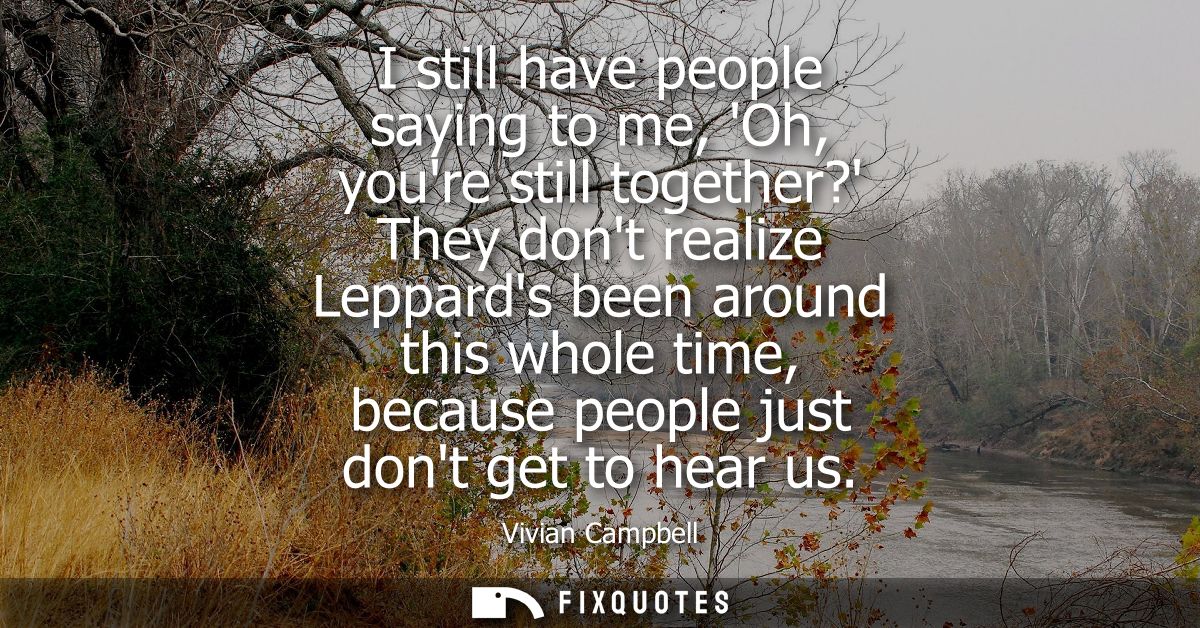 I still have people saying to me, Oh, youre still together? They dont realize Leppards been around this whole time, beca