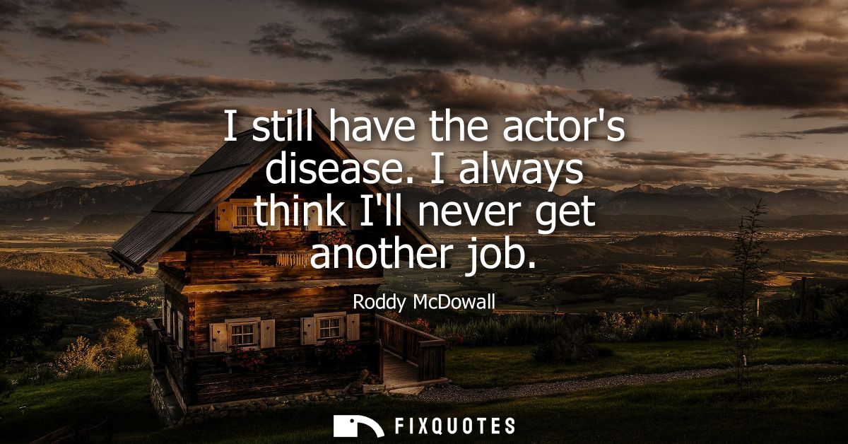 I still have the actors disease. I always think Ill never get another job
