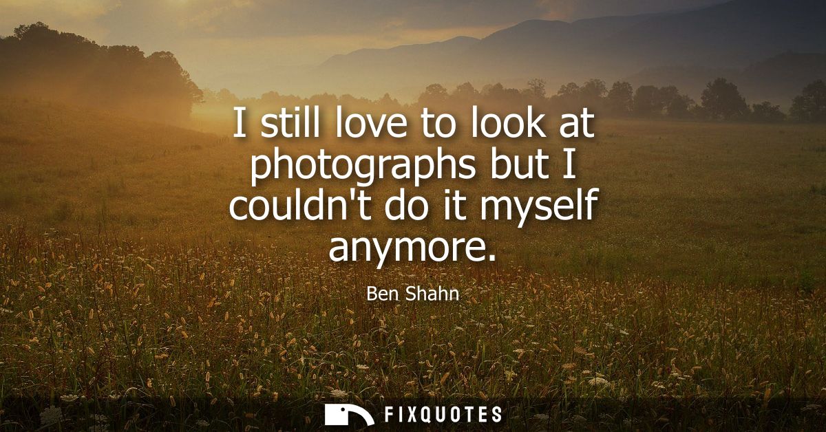 I still love to look at photographs but I couldnt do it myself anymore