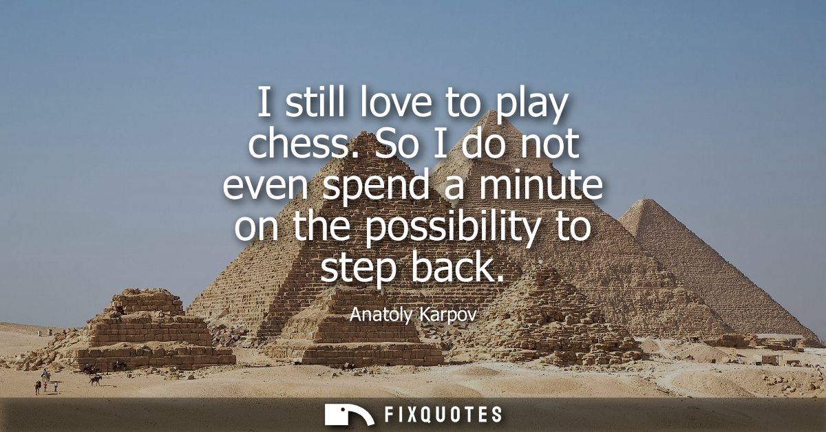 I still love to play chess. So I do not even spend a minute on the possibility to step back