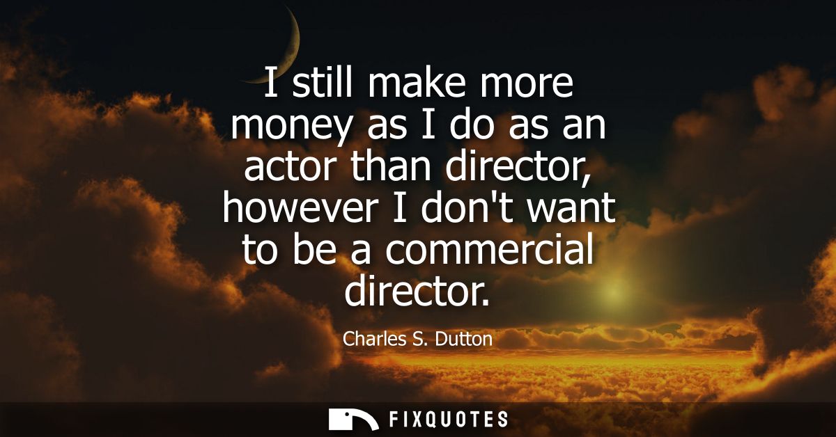 I still make more money as I do as an actor than director, however I dont want to be a commercial director
