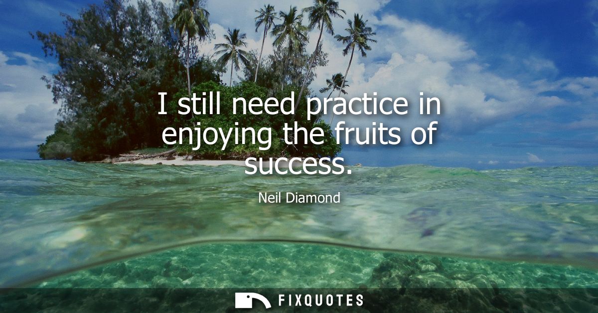 I still need practice in enjoying the fruits of success