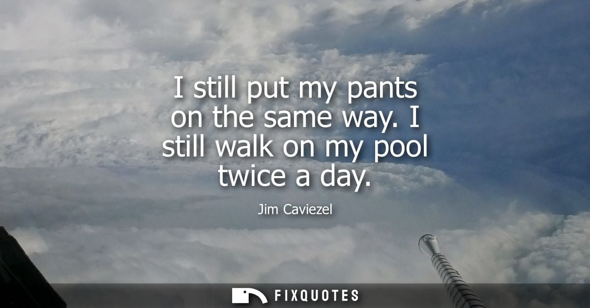I still put my pants on the same way. I still walk on my pool twice a day