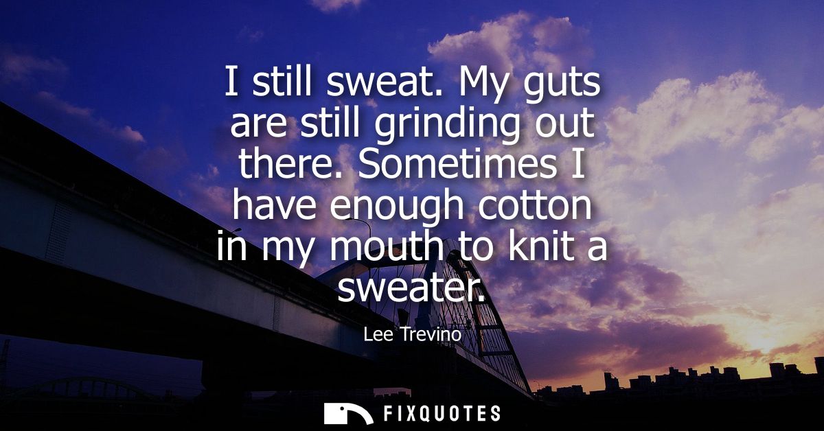 I still sweat. My guts are still grinding out there. Sometimes I have enough cotton in my mouth to knit a sweater