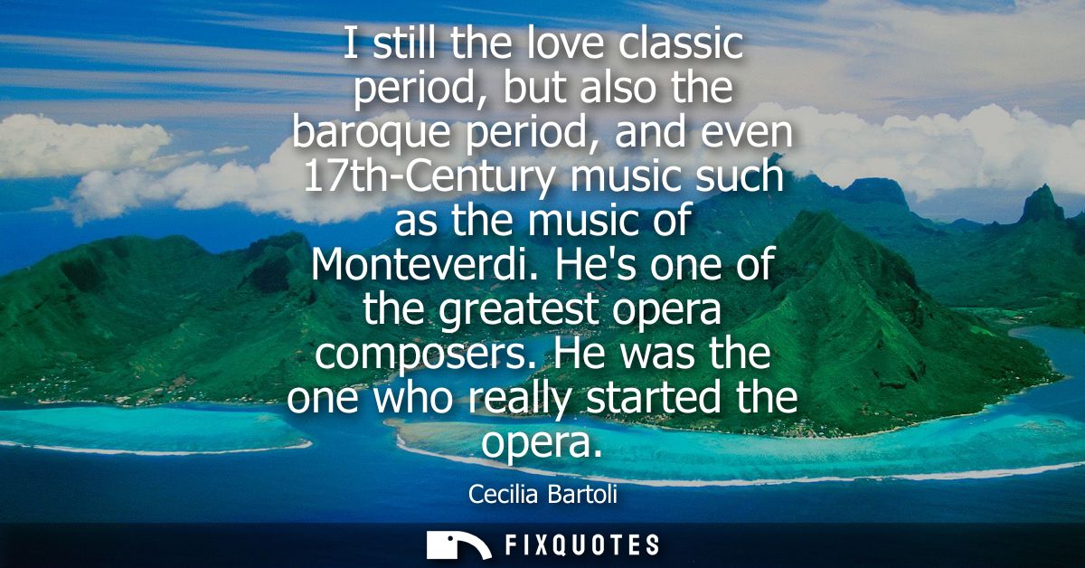 I still the love classic period, but also the baroque period, and even 17th-Century music such as the music of Monteverd
