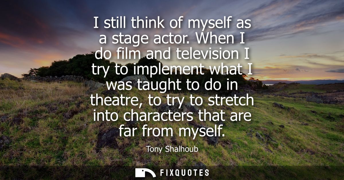I still think of myself as a stage actor. When I do film and television I try to implement what I was taught to do in th