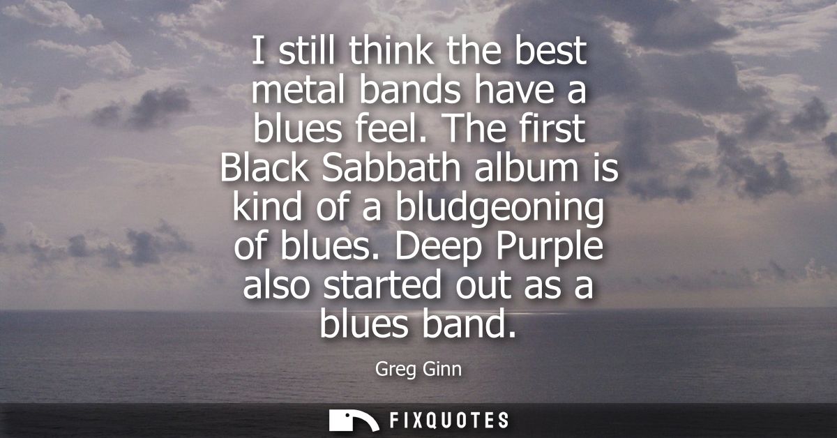 I still think the best metal bands have a blues feel. The first Black Sabbath album is kind of a bludgeoning of blues.