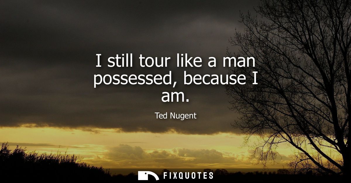 I still tour like a man possessed, because I am