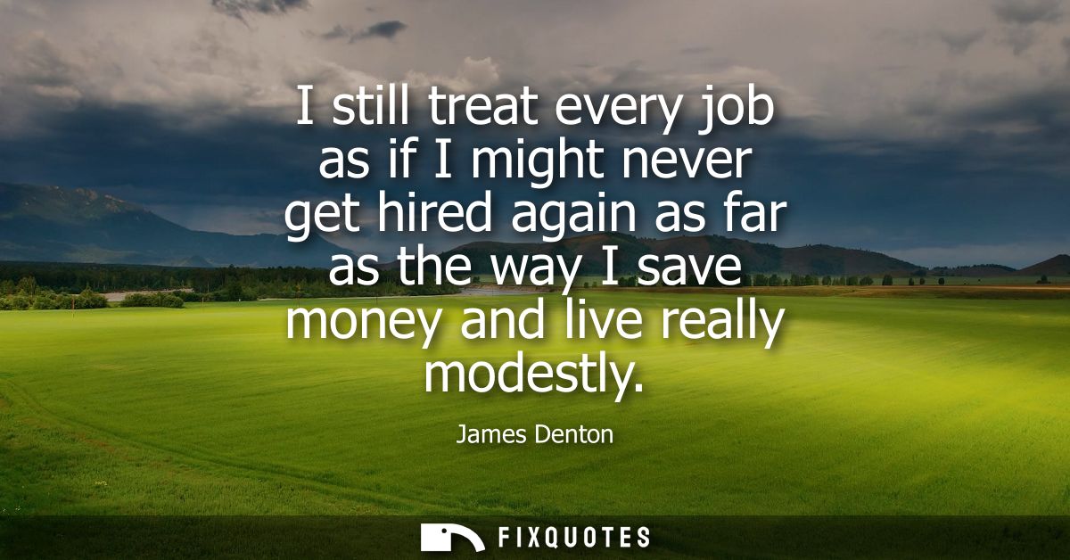 I still treat every job as if I might never get hired again as far as the way I save money and live really modestly
