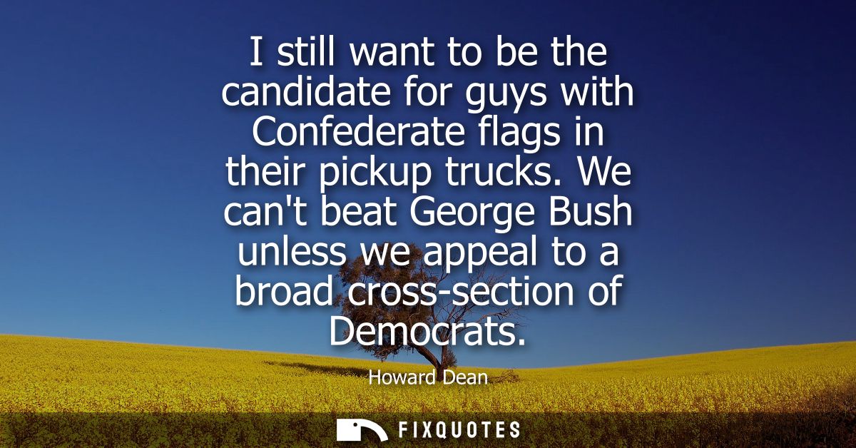 I still want to be the candidate for guys with Confederate flags in their pickup trucks. We cant beat George Bush unless