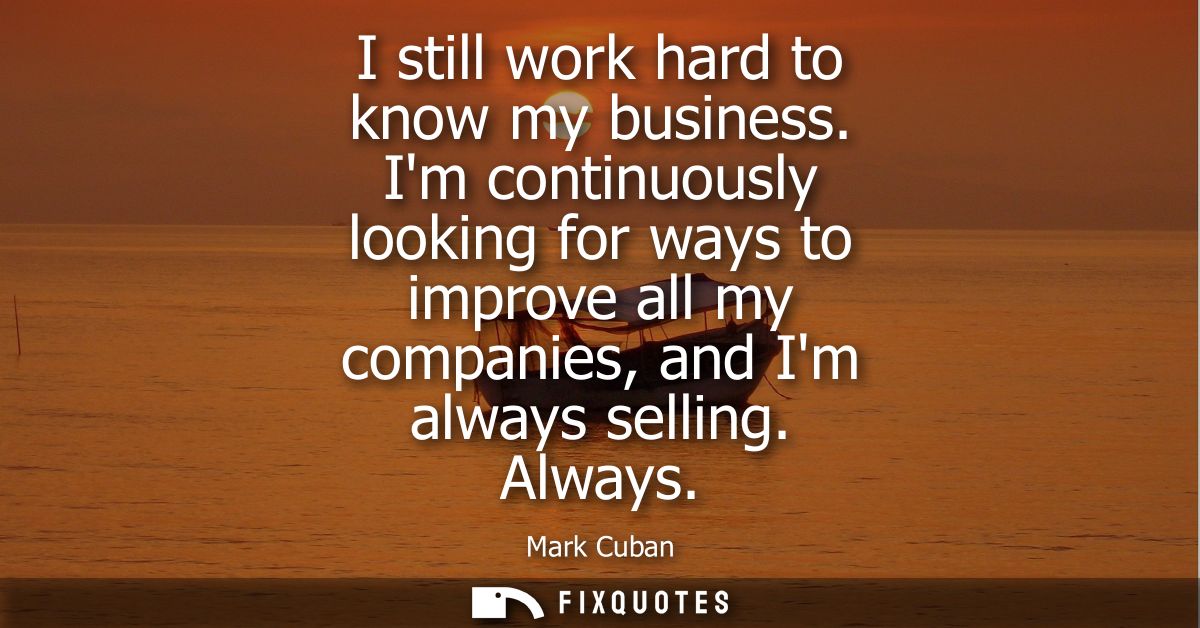 I still work hard to know my business. Im continuously looking for ways to improve all my companies, and Im always selli