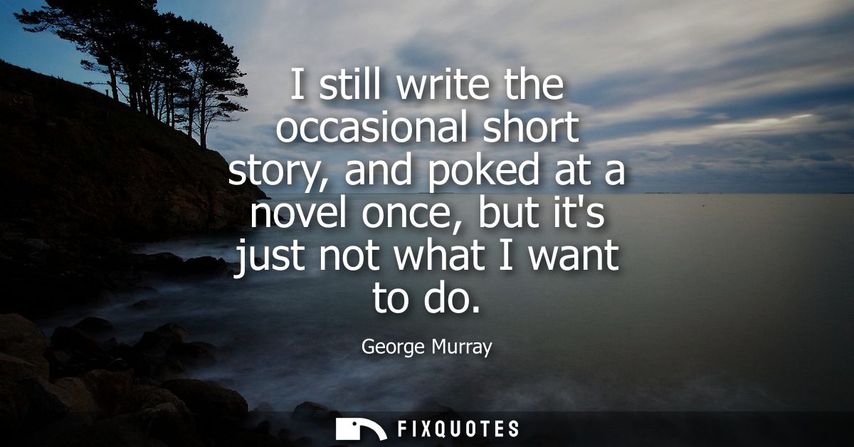 I still write the occasional short story, and poked at a novel once, but its just not what I want to do
