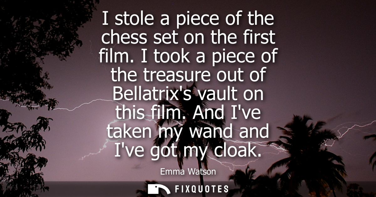 I stole a piece of the chess set on the first film. I took a piece of the treasure out of Bellatrixs vault on this film.