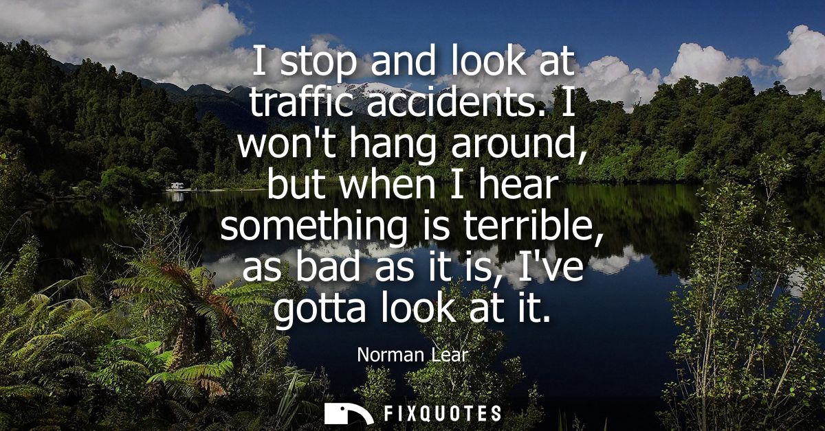 I stop and look at traffic accidents. I wont hang around, but when I hear something is terrible, as bad as it is, Ive go