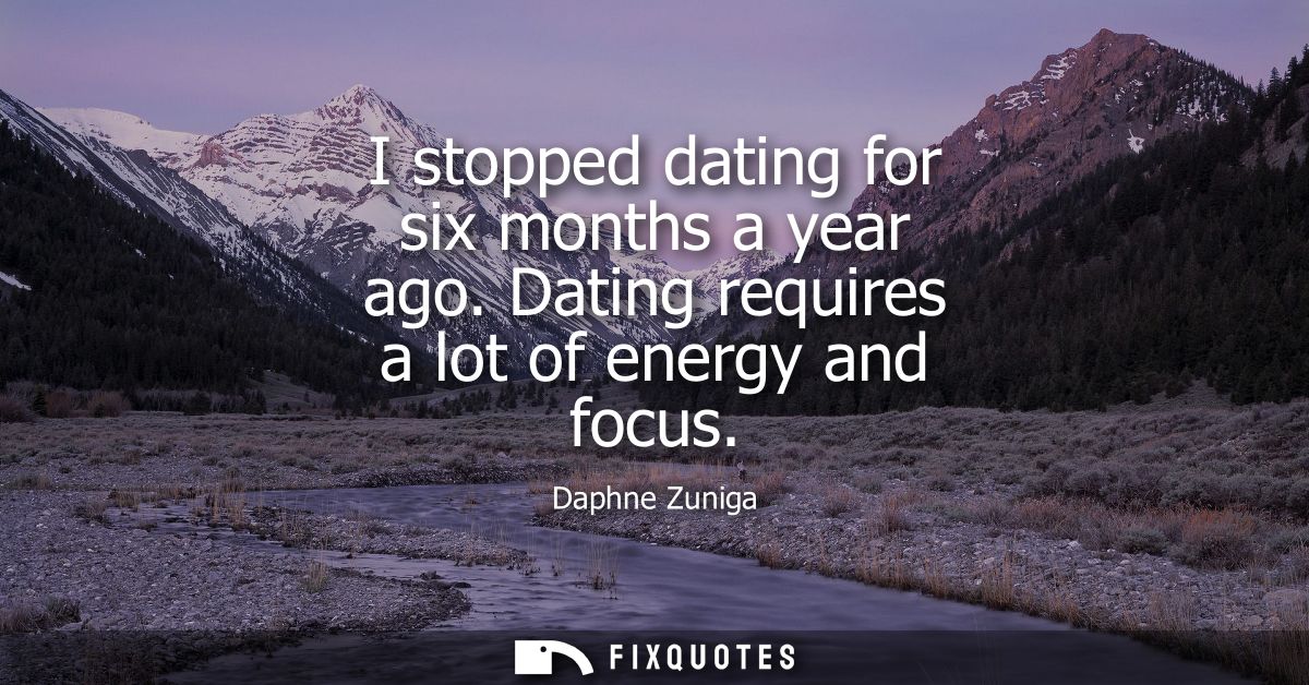 I stopped dating for six months a year ago. Dating requires a lot of energy and focus