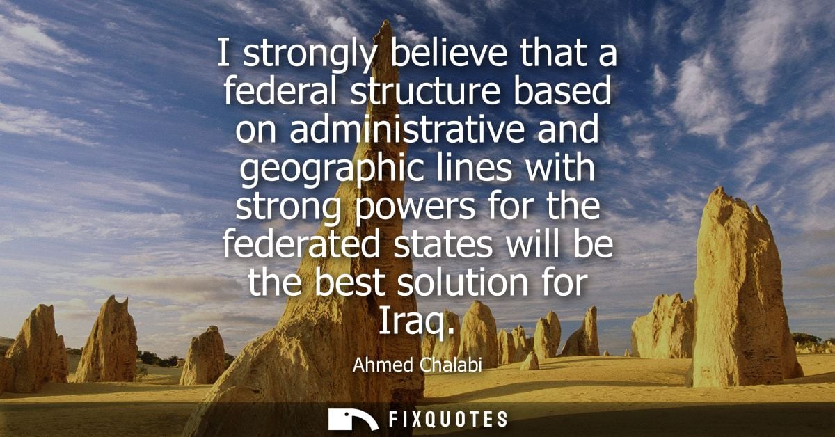 I strongly believe that a federal structure based on administrative and geographic lines with strong powers for the fede