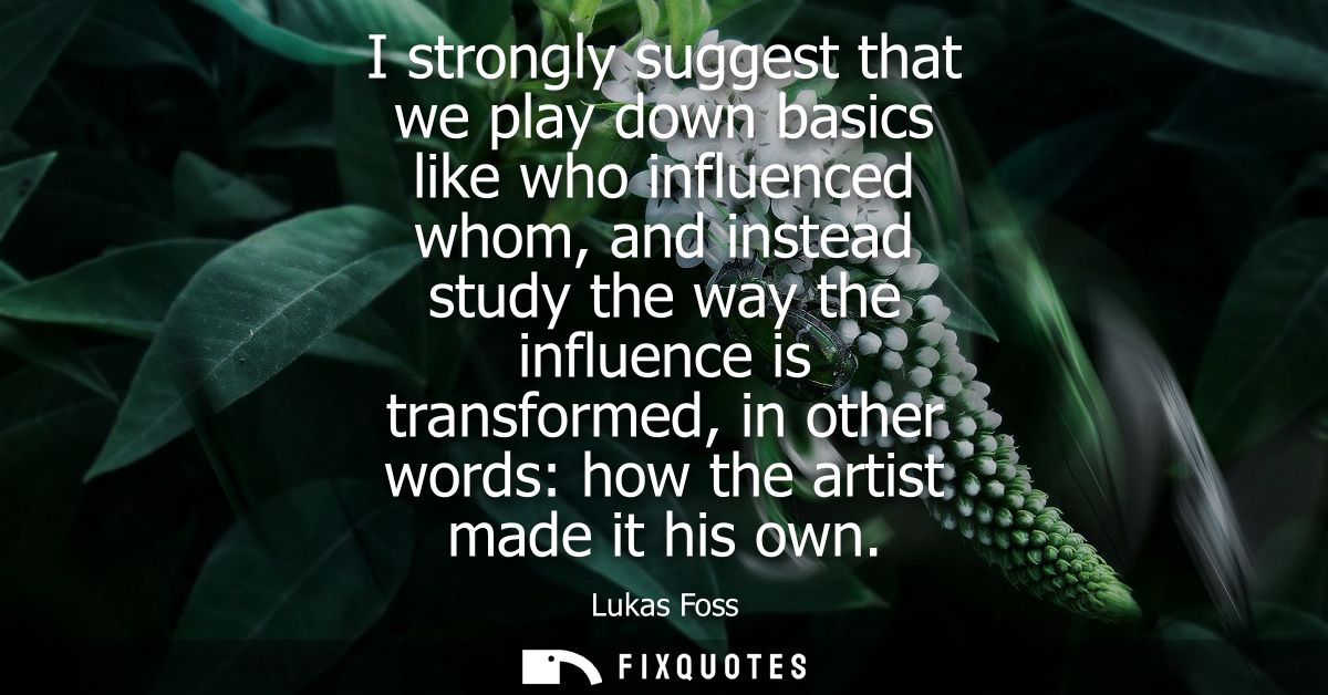 I strongly suggest that we play down basics like who influenced whom, and instead study the way the influence is transfo