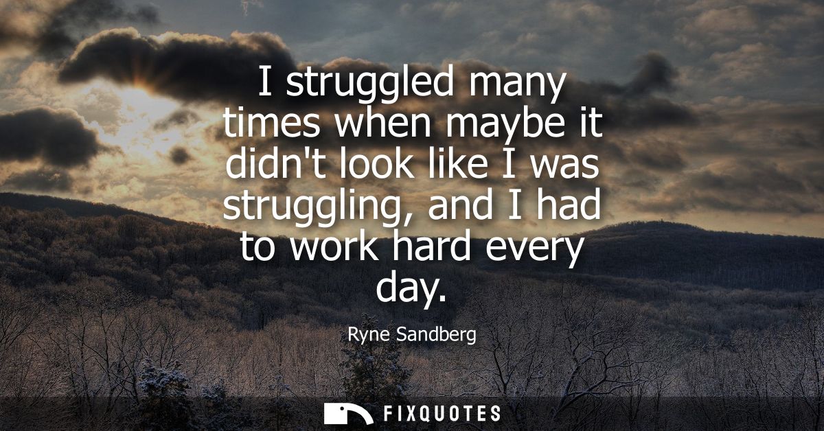 I struggled many times when maybe it didnt look like I was struggling, and I had to work hard every day