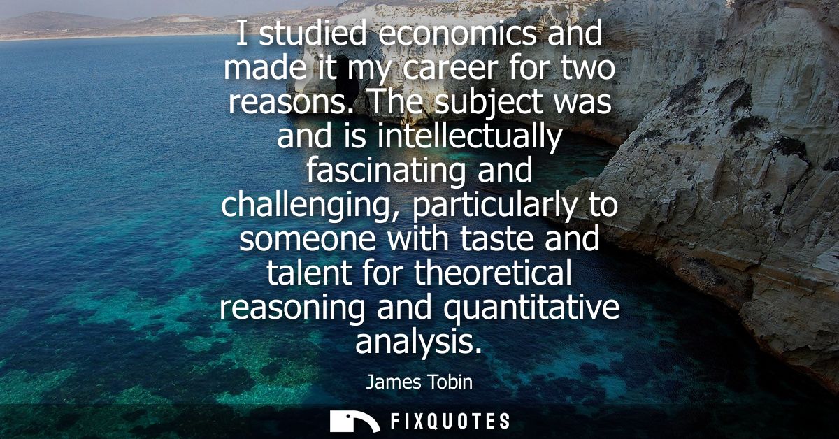 I studied economics and made it my career for two reasons. The subject was and is intellectually fascinating and challen