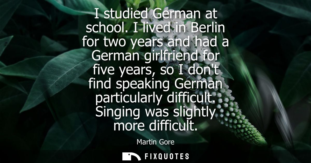I studied German at school. I lived in Berlin for two years and had a German girlfriend for five years, so I dont find s