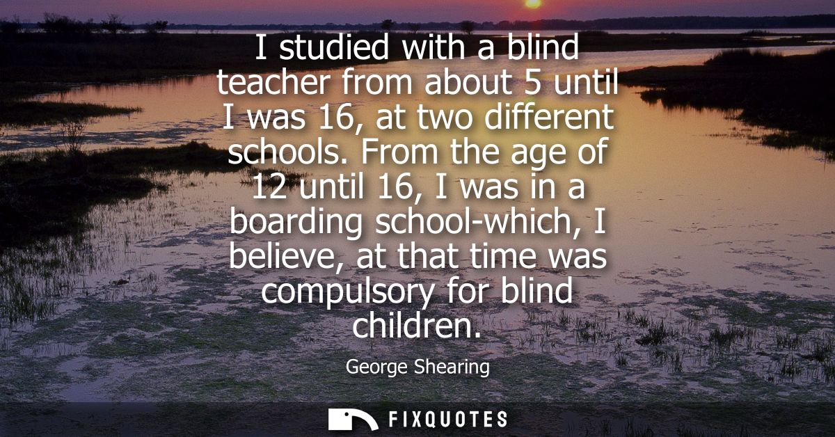 I studied with a blind teacher from about 5 until I was 16, at two different schools. From the age of 12 until 16, I was