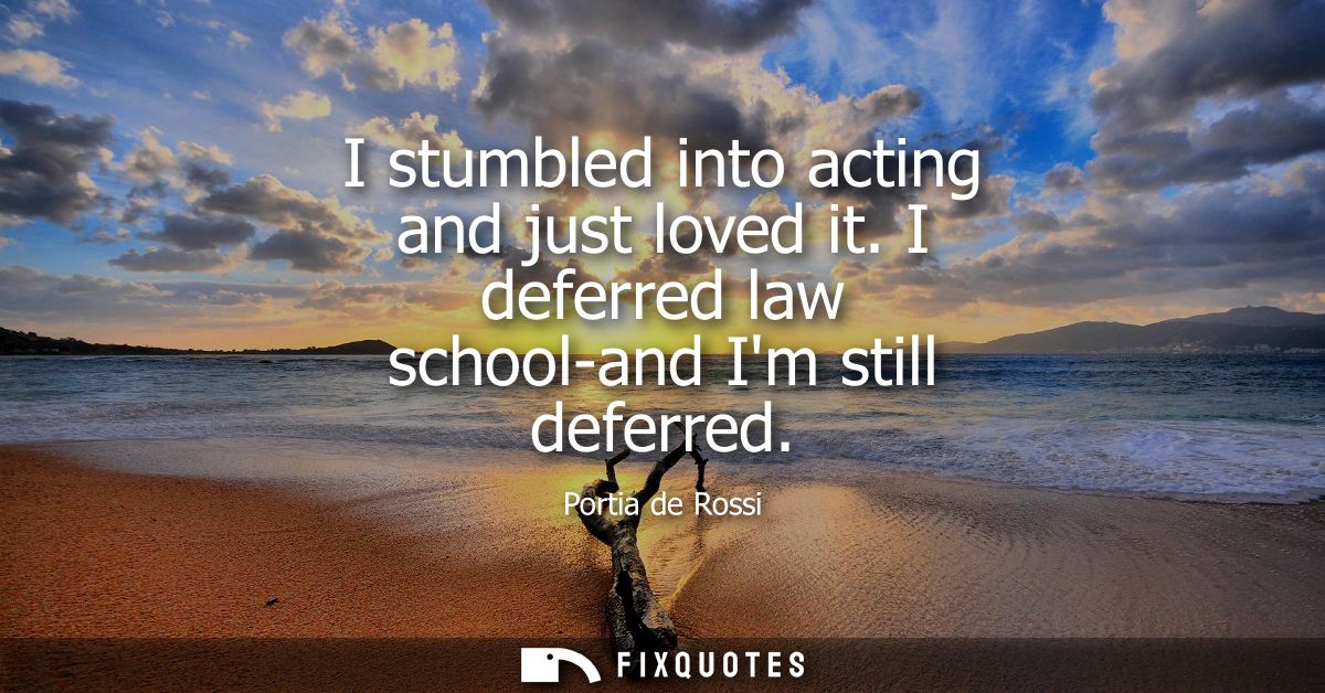 I stumbled into acting and just loved it. I deferred law school-and Im still deferred
