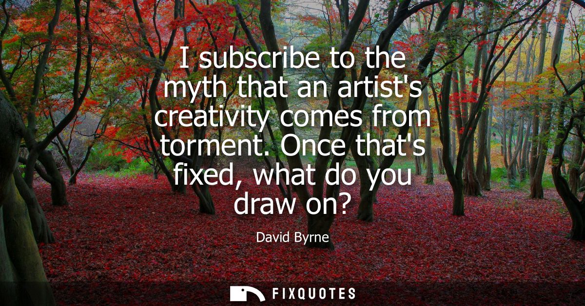 I subscribe to the myth that an artists creativity comes from torment. Once thats fixed, what do you draw on?