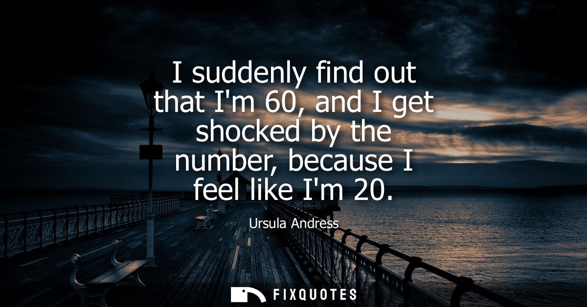 I suddenly find out that Im 60, and I get shocked by the number, because I feel like Im 20
