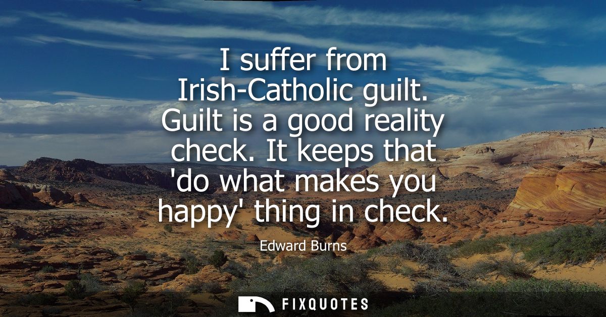 I suffer from Irish-Catholic guilt. Guilt is a good reality check. It keeps that do what makes you happy thing in check