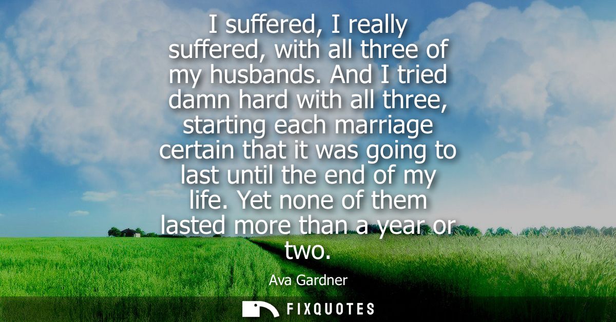 I suffered, I really suffered, with all three of my husbands. And I tried damn hard with all three, starting each marria