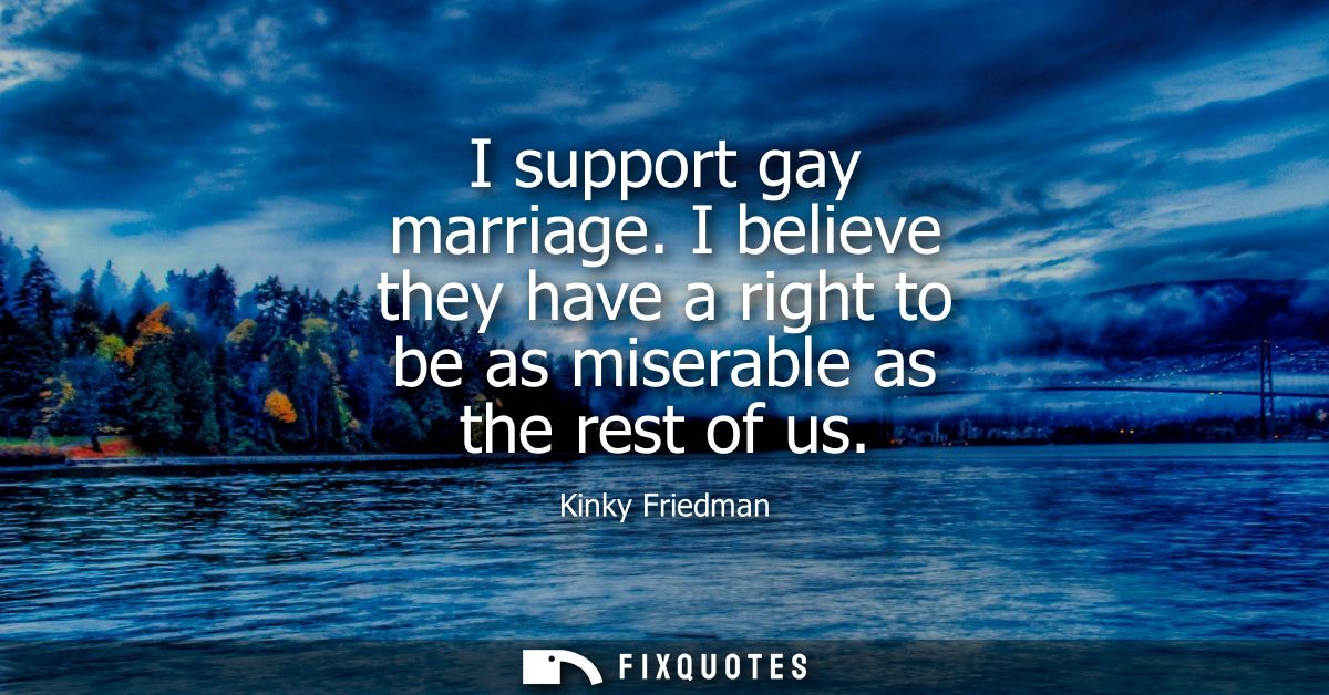 I support gay marriage. I believe they have a right to be as miserable as the rest of us