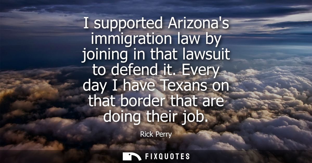 I supported Arizonas immigration law by joining in that lawsuit to defend it. Every day I have Texans on that border tha