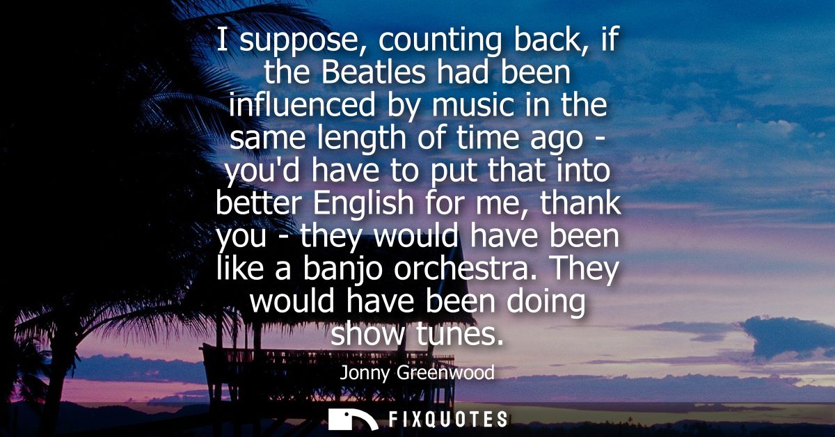 I suppose, counting back, if the Beatles had been influenced by music in the same length of time ago - youd have to put 