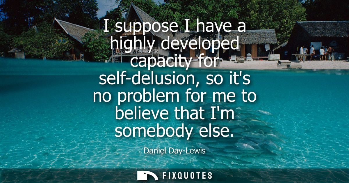 I suppose I have a highly developed capacity for self-delusion, so its no problem for me to believe that Im somebody els
