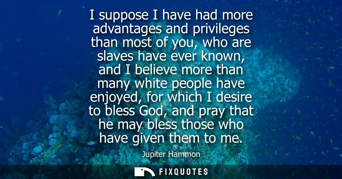 I suppose I have had more advantages and privileges than most of you, who are slaves have ever known, and I believe more