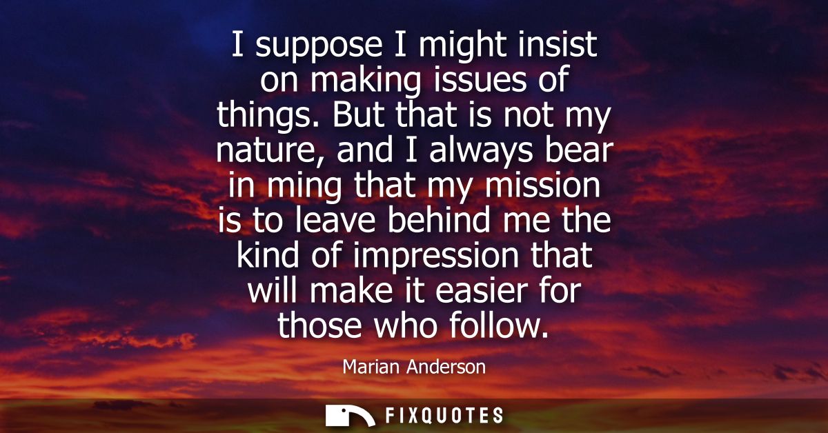 I suppose I might insist on making issues of things. But that is not my nature, and I always bear in ming that my missio