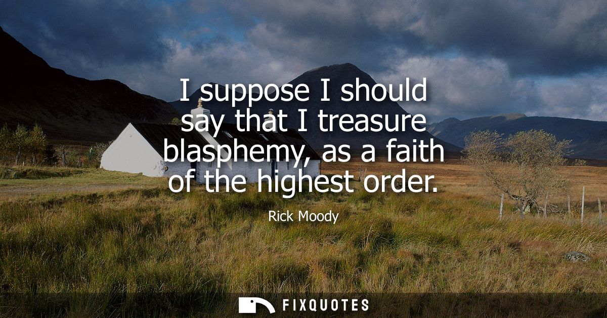I suppose I should say that I treasure blasphemy, as a faith of the highest order