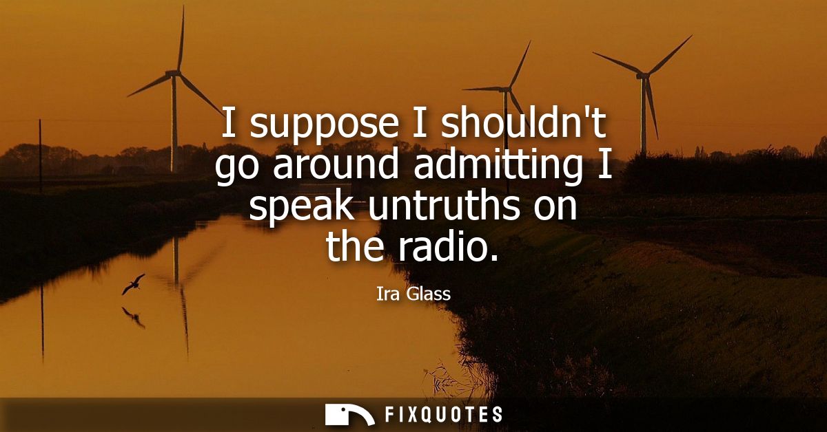 I suppose I shouldnt go around admitting I speak untruths on the radio