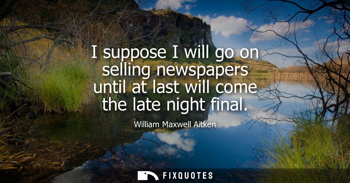 I suppose I will go on selling newspapers until at last will come the late night final