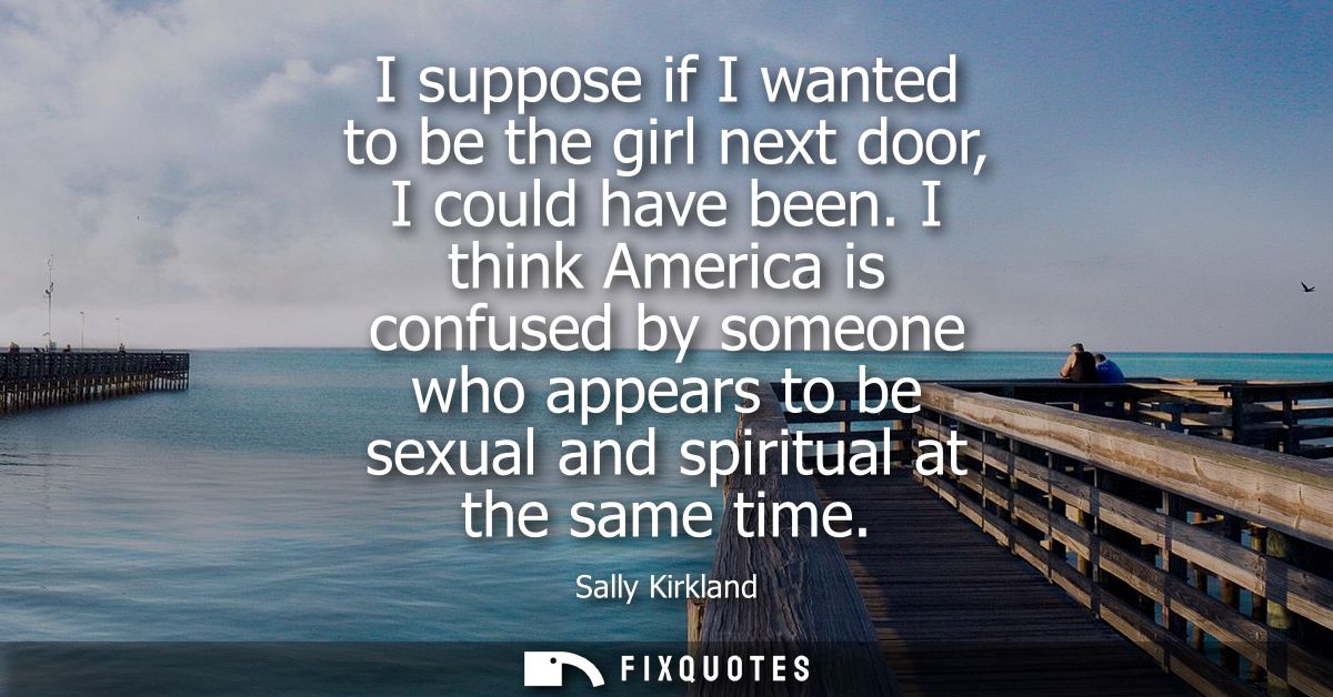 I suppose if I wanted to be the girl next door, I could have been. I think America is confused by someone who appears to