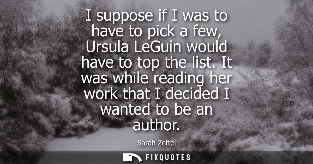 I suppose if I was to have to pick a few, Ursula LeGuin would have to top the list. It was while reading her work that I