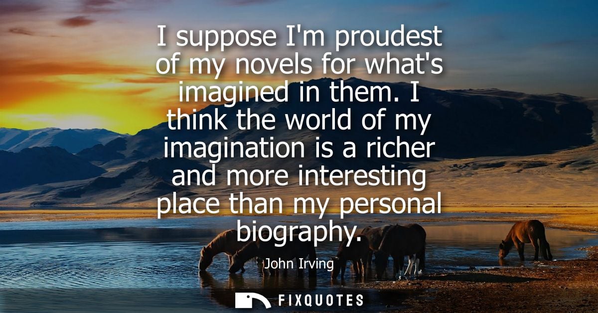 I suppose Im proudest of my novels for whats imagined in them. I think the world of my imagination is a richer and more 