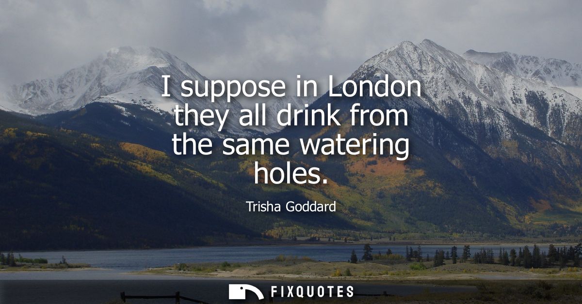 I suppose in London they all drink from the same watering holes