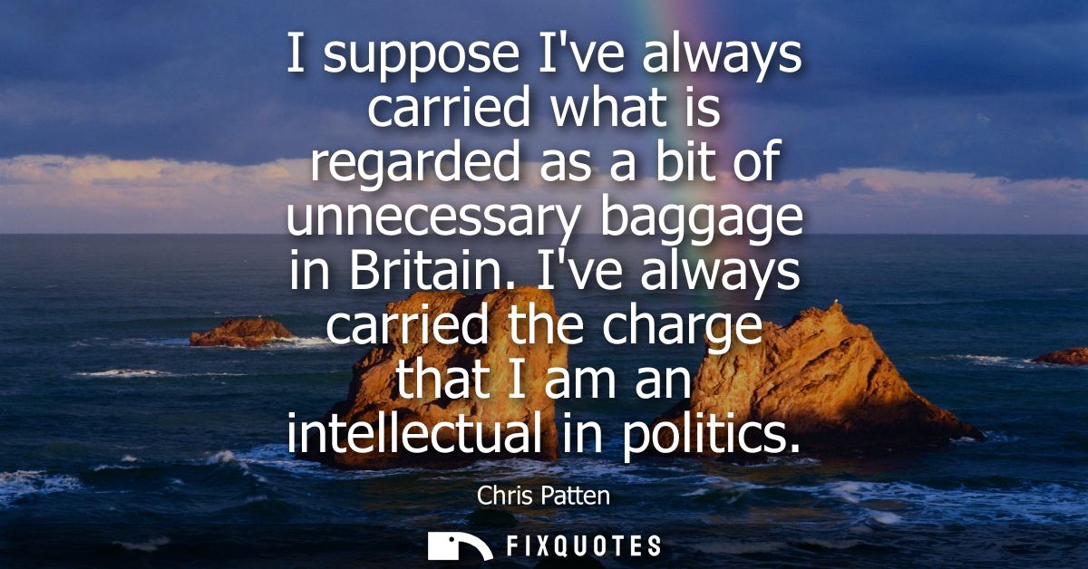 I suppose Ive always carried what is regarded as a bit of unnecessary baggage in Britain. Ive always carried the charge 