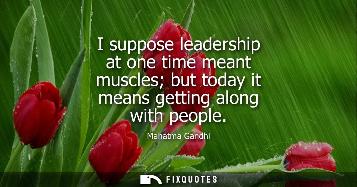I suppose leadership at one time meant muscles but today it means getting along with people
