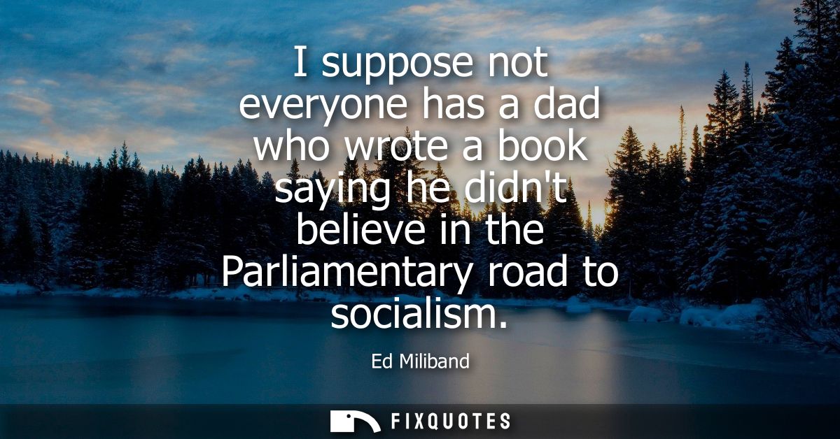 I suppose not everyone has a dad who wrote a book saying he didnt believe in the Parliamentary road to socialism