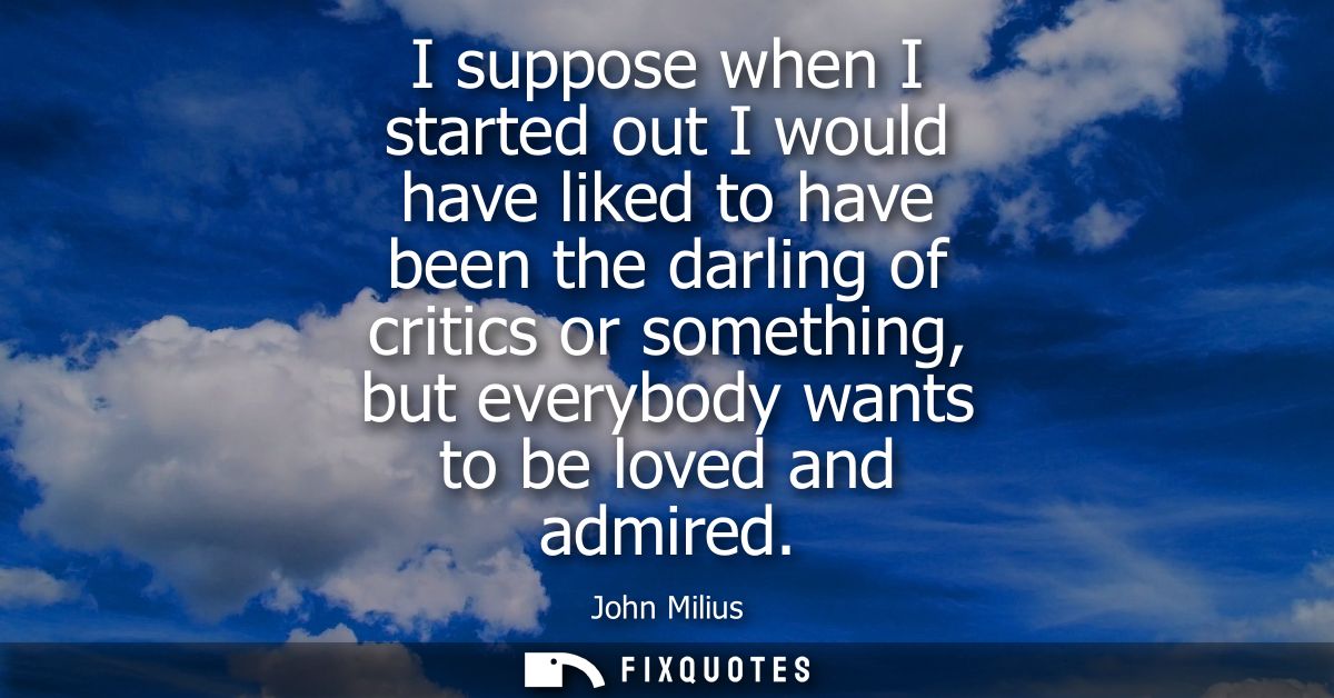 I suppose when I started out I would have liked to have been the darling of critics or something, but everybody wants to