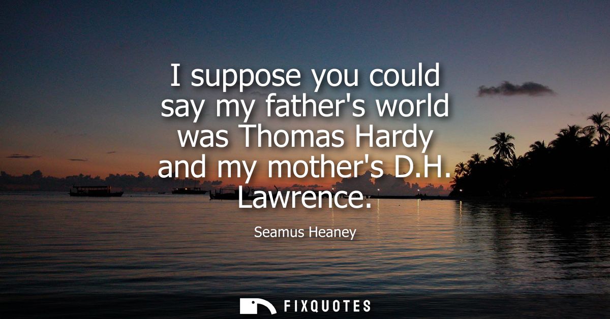 I suppose you could say my fathers world was Thomas Hardy and my mothers D.H. Lawrence